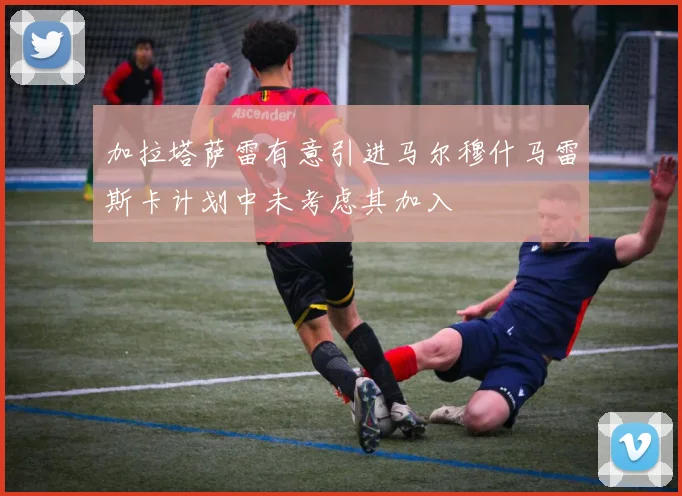 加拉塔萨雷有意引进马尔穆什马雷斯卡计划中未考虑其加入