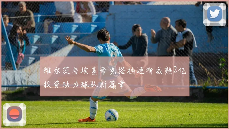 维尔茨与埃基蒂克搭档逐渐成熟2亿投资助力球队新篇章