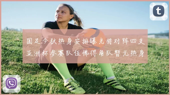 国足今秋热身安排曝光将对阵四支亚洲杯参赛队伍佛得角队暂无热身计划