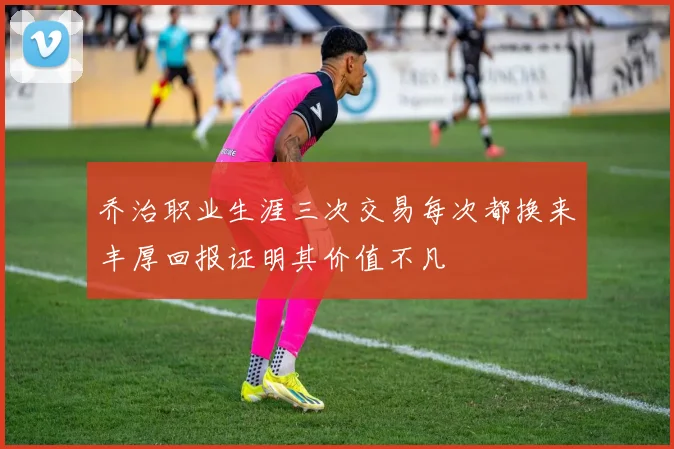 乔治职业生涯三次交易每次都换来丰厚回报证明其价值不凡