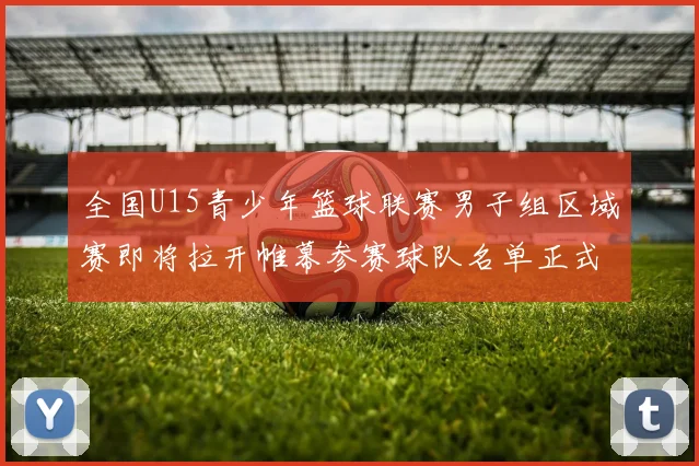 全国U15青少年篮球联赛男子组区域赛即将拉开帷幕参赛球队名单正式公布