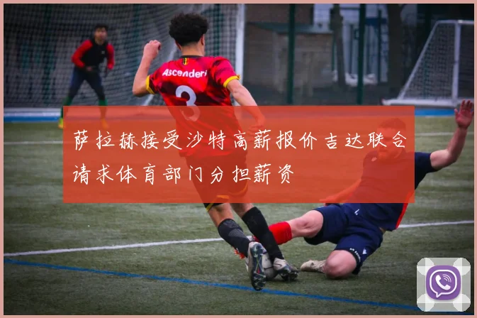 萨拉赫接受沙特高薪报价吉达联合请求体育部门分担薪资