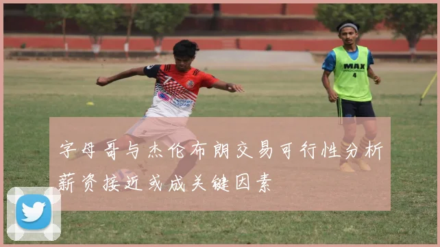 字母哥与杰伦布朗交易可行性分析薪资接近或成关键因素