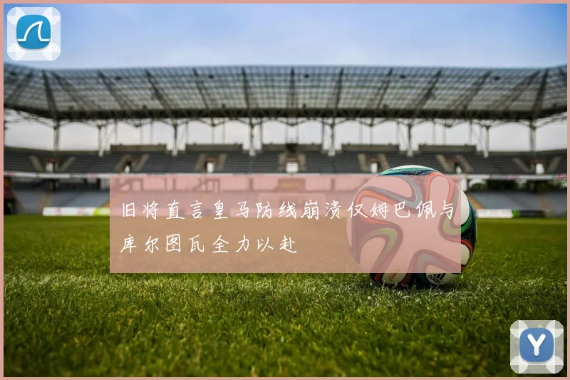 旧将直言皇马防线崩溃仅姆巴佩与库尔图瓦全力以赴