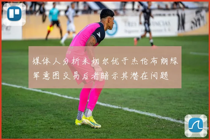 媒体人分析米切尔优于杰伦布朗绿军意图交易后者暗示其潜在问题