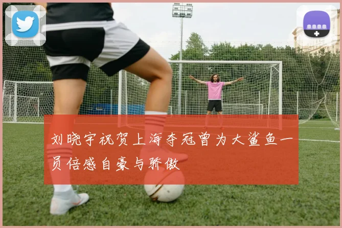 刘晓宇祝贺上海夺冠曾为大鲨鱼一员倍感自豪与骄傲