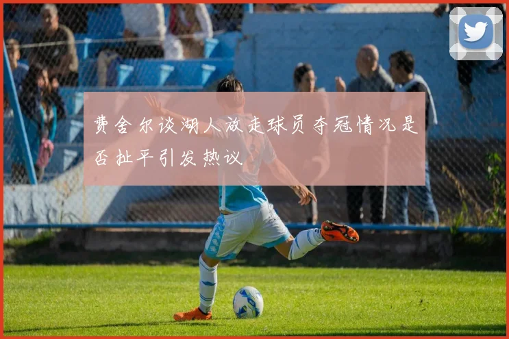 费舍尔谈湖人放走球员夺冠情况是否扯平引发热议