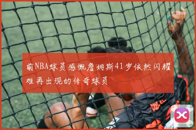 前NBA球员感慨詹姆斯41岁依然闪耀难再出现的传奇球员