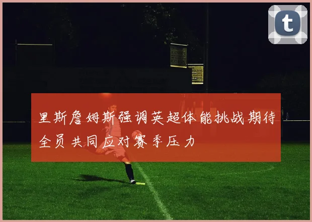里斯詹姆斯强调英超体能挑战期待全员共同应对赛季压力