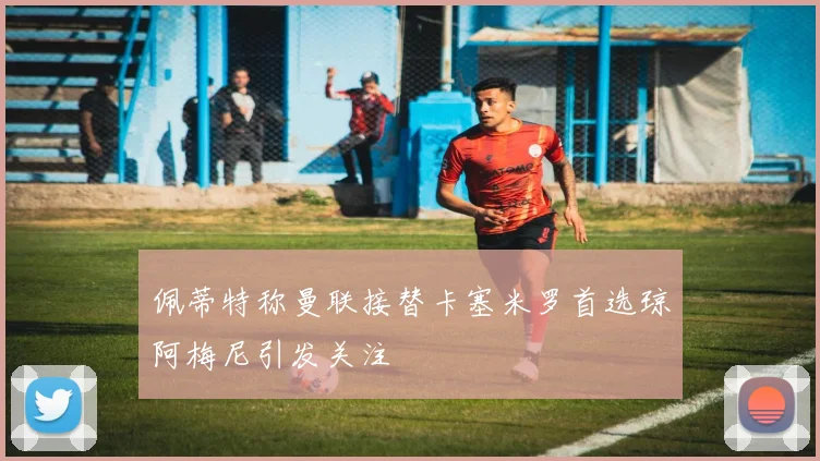 佩蒂特称曼联接替卡塞米罗首选琼阿梅尼引发关注