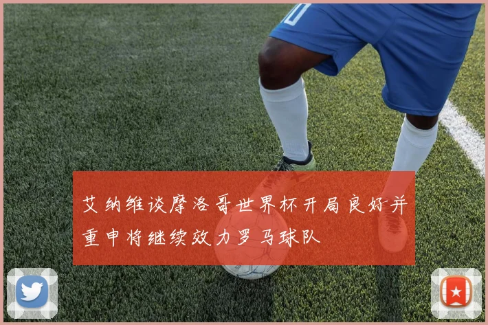 艾纳维谈摩洛哥世界杯开局良好并重申将继续效力罗马球队
