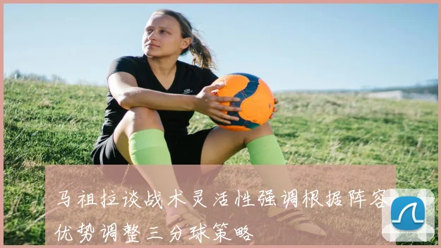 马祖拉谈战术灵活性强调根据阵容优势调整三分球策略