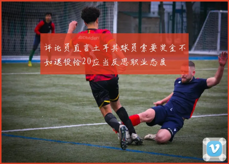评论员直言土耳其球员索要奖金不如退役恰20应当反思职业态度