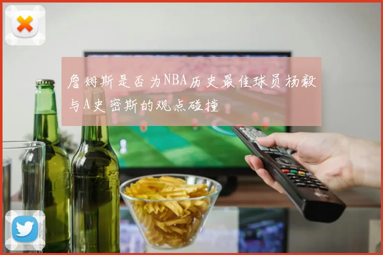 詹姆斯是否为NBA历史最佳球员杨毅与A史密斯的观点碰撞