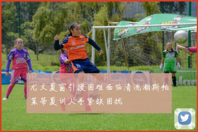 尤文夏窗引援困难面临清洗潮斯帕莱蒂夏训人手紧缺困扰