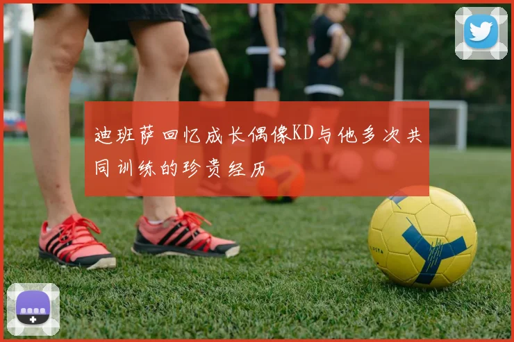迪班萨回忆成长偶像KD与他多次共同训练的珍贵经历