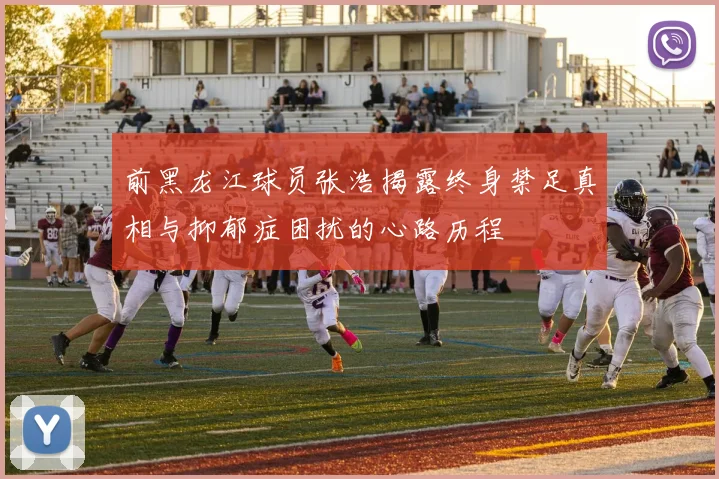 前黑龙江球员张浩揭露终身禁足真相与抑郁症困扰的心路历程