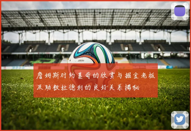 詹姆斯对约基奇的欣赏与掘金老板及助教杜德利的良好关系揭秘