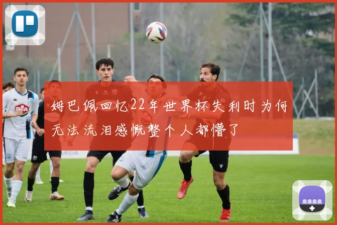 姆巴佩回忆22年世界杯失利时为何无法流泪感慨整个人都懵了