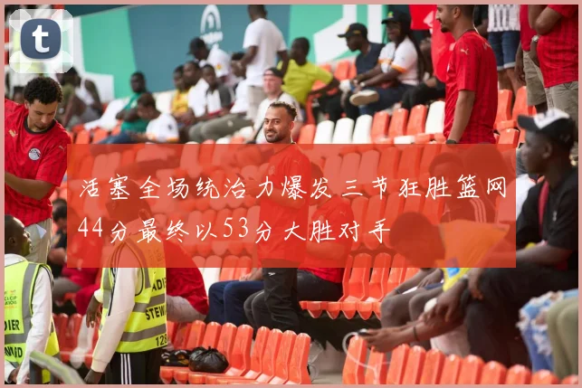 活塞全场统治力爆发三节狂胜篮网44分最终以53分大胜对手