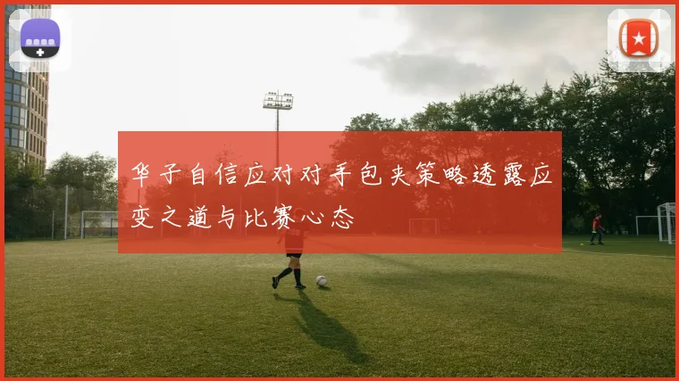 华子自信应对对手包夹策略透露应变之道与比赛心态