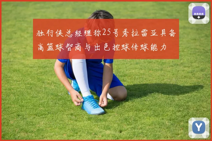 独行侠总经理称25号秀拉雷亚具备高篮球智商与出色控球传球能力