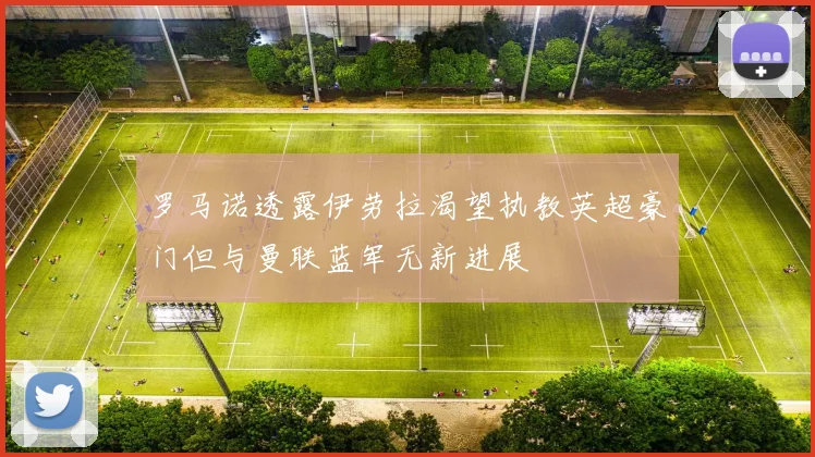 罗马诺透露伊劳拉渴望执教英超豪门但与曼联蓝军无新进展